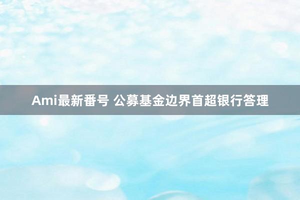 Ami最新番号 公募基金边界首超银行答理