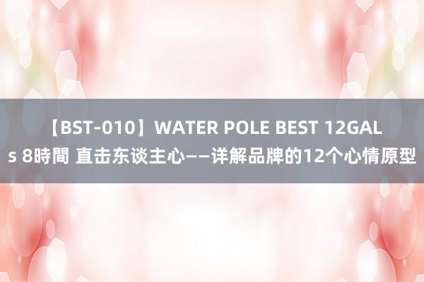 【BST-010】WATER POLE BEST 12GALs 8時間 直击东谈主心——详解品牌的12个心情原型