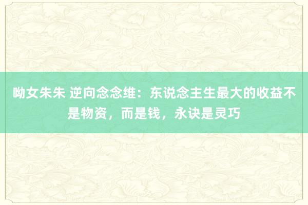 呦女朱朱 逆向念念维：东说念主生最大的收益不是物资，而是钱，永诀是灵巧