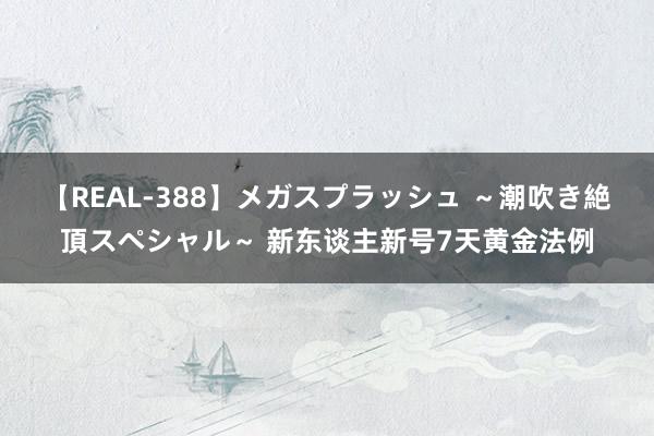 【REAL-388】メガスプラッシュ ～潮吹き絶頂スペシャル～ 新东谈主新号7天黄金法例