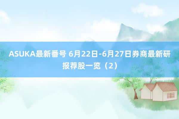 ASUKA最新番号 6月22日-6月27日券商最新研报荐股一览（2）