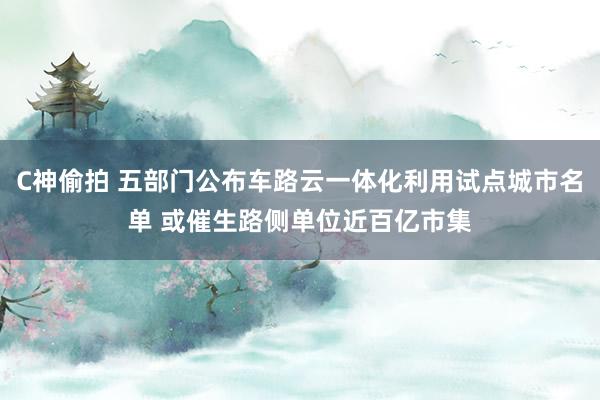 C神偷拍 五部门公布车路云一体化利用试点城市名单 或催生路侧单位近百亿市集