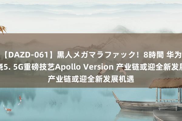 【DAZD-061】黒人メガマラファック！8時間 华为将揭晓5. 5G重磅技艺Apollo Version 产业链或迎全新发展机遇