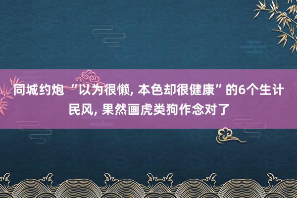 同城约炮 “以为很懒， 本色却很健康”的6个生计民风， 果然画虎类狗作念对了