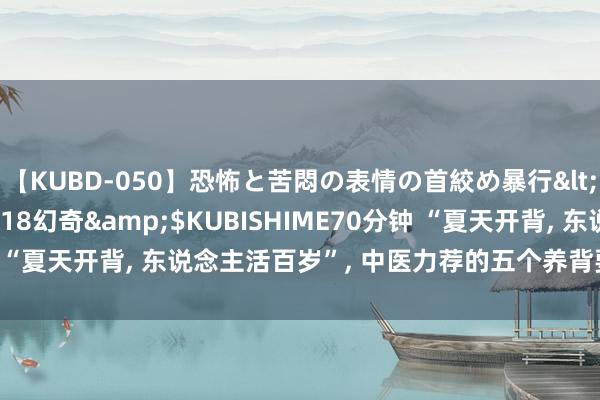 【KUBD-050】恐怖と苦悶の表情の首絞め暴行</a>2013-03-18幻奇&$KUBISHIME70分钟 “夏天开背， 东说念主活百岁”， 中医力荐的五个养背要领， 节略管用!