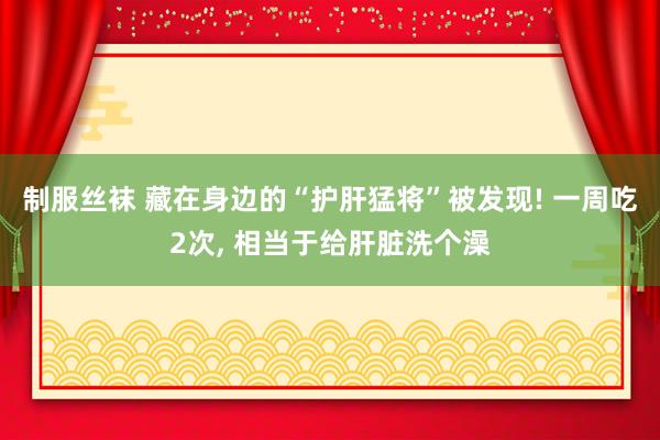 制服丝袜 藏在身边的“护肝猛将”被发现! 一周吃2次， 相当于给肝脏洗个澡