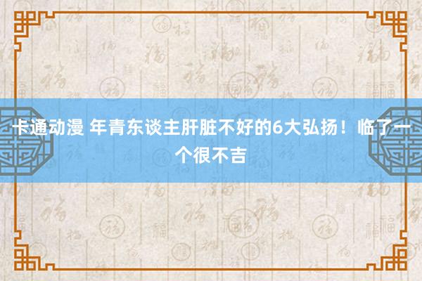 卡通动漫 年青东谈主肝脏不好的6大弘扬！临了一个很不吉