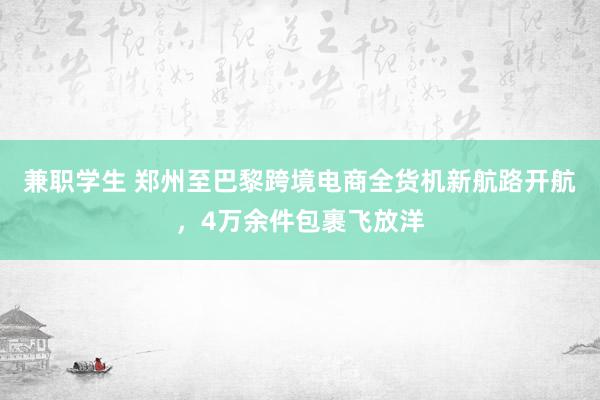 兼职学生 郑州至巴黎跨境电商全货机新航路开航，4万余件包裹飞放洋