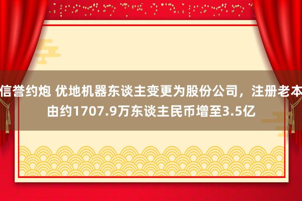 信誉约炮 优地机器东谈主变更为股份公司，注册老本由约1707.9万东谈主民币增至3.5亿