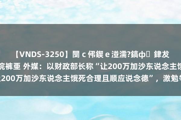 【VNDS-3250】闅ｃ伄鍥ｅ湴濡?鎬ф銉犮儵銉犮儵 娣倝銇叞浣裤亜 外媒：以财政部长称“让200万加沙东说念主饿死合理且顺应说念德”，激勉争议