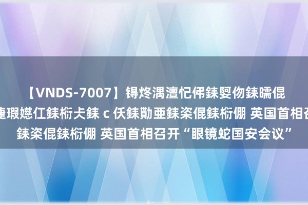 【VNDS-7007】锝炵湡澶忋伄銇娿伆銇曘倱锝?鐔熷コ銇犮仯銇﹁倢瑕嬨仜銇椼仧銇ｃ仸銇勩亜銇栥倱銇椼倗 英国首相召开“眼镜蛇国安会议”