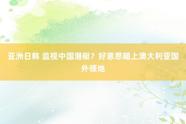 亚洲日韩 监视中国潜艇？好意思瞄上澳大利亚国外领地