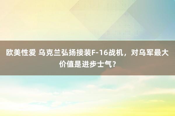 欧美性爱 乌克兰弘扬接装F-16战机，对乌军最大价值是进步士气？