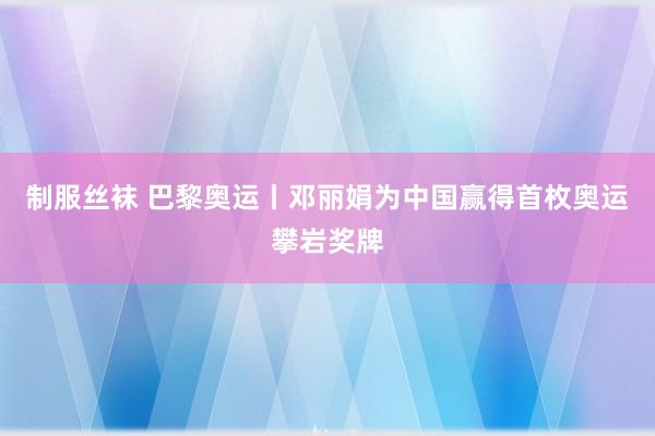 制服丝袜 巴黎奥运丨邓丽娟为中国赢得首枚奥运攀岩奖牌