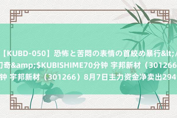 【KUBD-050】恐怖と苦悶の表情の首絞め暴行</a>2013-03-18幻奇&$KUBISHIME70分钟 宇邦新材（301266）8月7日主力资金净卖出2949.57万元