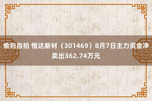 偷拍自拍 恒达新材（301469）8月7日主力资金净卖出362.74万元