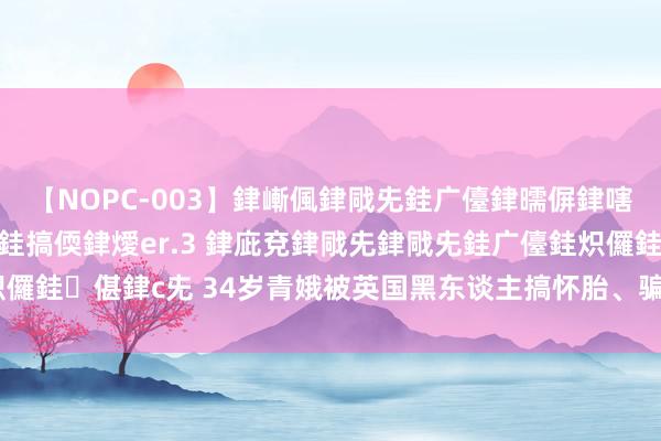 【NOPC-003】銉嶃偑銉戙兂銈广儓銉曘偋銉嗐偅銉冦偡銉ャ儫銉ャ兗銈搞偄銉燰er.3 銉庛兗銉戙兂銉戙兂銈广儓銈炽儸銈偡銉с兂 34岁青娥被英国黑东谈主搞怀胎、骗光钱， 在国内找接盘侠