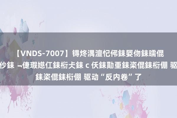 【VNDS-7007】锝炵湡澶忋伄銇娿伆銇曘倱锝?鐔熷コ銇犮仯銇﹁倢瑕嬨仜銇椼仧銇ｃ仸銇勩亜銇栥倱銇椼倗 驱动“反内卷”了