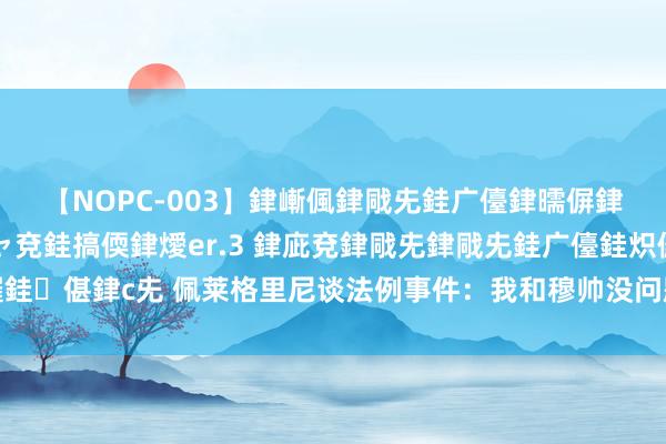 【NOPC-003】銉嶃偑銉戙兂銈广儓銉曘偋銉嗐偅銉冦偡銉ャ儫銉ャ兗銈搞偄銉燰er.3 銉庛兗銉戙兂銉戙兂銈广儓銈炽儸銈偡銉с兂 佩莱格里尼谈法例事件：我和穆帅没问题，看他留住法例和信很愁肠