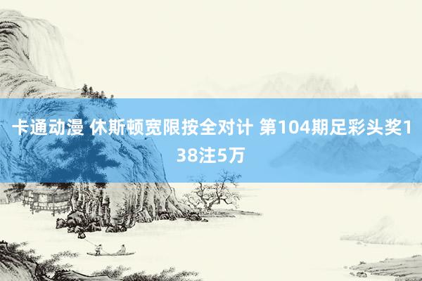 卡通动漫 休斯顿宽限按全对计 第104期足彩头奖138注5万