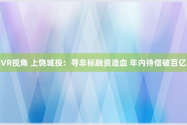 VR视角 上饶城投：寻非标融资造血 年内待偿破百亿