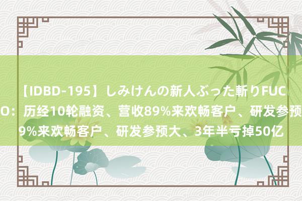 【IDBD-195】しみけんの新人ぶった斬りFUCK 6本番 文远知行IPO：历经10轮融资、营收89%来欢畅客户、研发参预大、3年半亏掉50亿