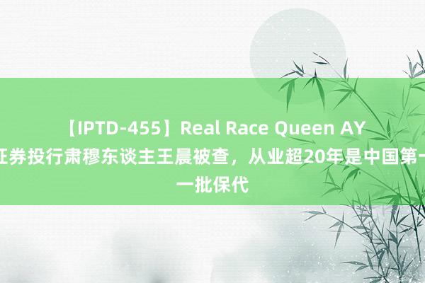 【IPTD-455】Real Race Queen AYA 国元证券投行肃穆东谈主王晨被查，从业超20年是中国第一批保代