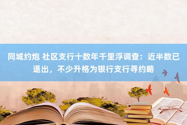 同城约炮 社区支行十数年千里浮调查：近半数已退出，不少升格为银行支行寻约略