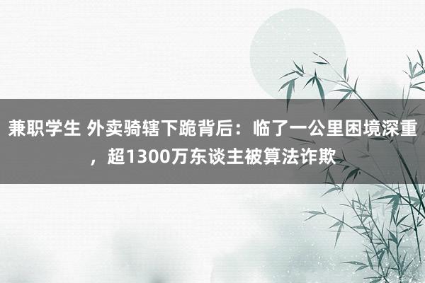 兼职学生 外卖骑辖下跪背后：临了一公里困境深重，超1300万东谈主被算法诈欺