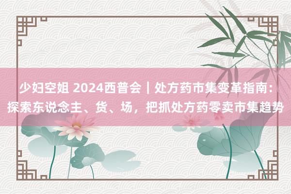 少妇空姐 2024西普会｜处方药市集变革指南：探索东说念主、货、场，把抓处方药零卖市集趋势