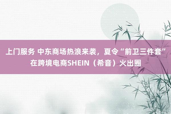 上门服务 中东商场热浪来袭，夏令“前卫三件套”在跨境电商SHEIN（希音）火出圈