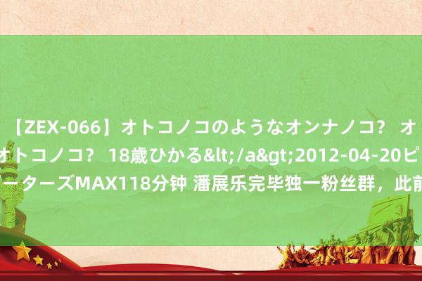 【ZEX-066】オトコノコのようなオンナノコ？ オンナノコのようなオトコノコ？ 18歳ひかる</a>2012-04-20ピーターズMAX&$ピーターズMAX118分钟 潘展乐完毕独一粉丝群，此前在采访中暗示“但愿照旧低调极少，颓败极少”