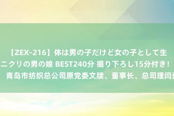 【ZEX-216】体は男の子だけど女の子として生きてる 感じやすいペニクリの男の娘 BEST240分 撮り下ろし15分付き！ 青岛市纺织总公司原党委文牍、董事长、总司理闫勇严重违规监犯被开除党籍