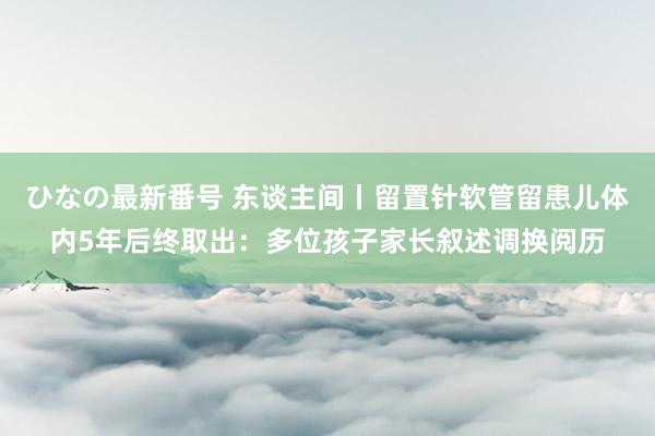 ひなの最新番号 东谈主间丨留置针软管留患儿体内5年后终取出：多位孩子家长叙述调换阅历