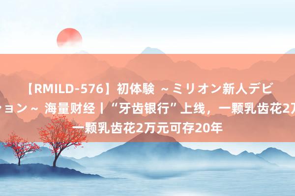 【RMILD-576】初体験 ～ミリオン新人デビューコレクション～ 海量财经丨“牙齿银行”上线，一颗乳齿花2万元可存20年