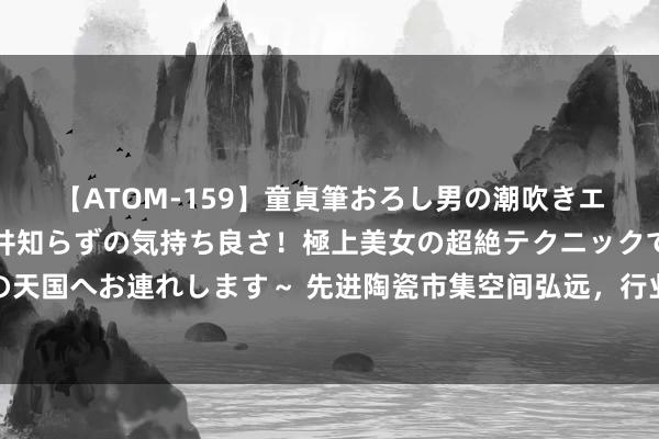 【ATOM-159】童貞筆おろし男の潮吹きエステ～射精を超える天井知らずの気持ち良さ！極上美女の超絶テクニックで快楽の天国へお連れします～ 先进陶瓷市集空间弘远，行业领军者珂玛科技崇拜登陆创业板