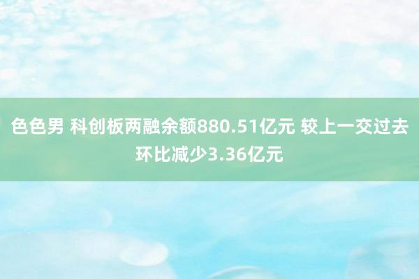 色色男 科创板两融余额880.51亿元 较上一交过去环比减少3.36亿元