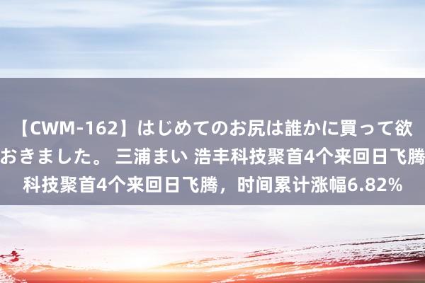 【CWM-162】はじめてのお尻は誰かに買って欲しくて今日までとっておきました。 三浦まい 浩丰科技聚首4个来回日飞腾，时间累计涨幅6.82%