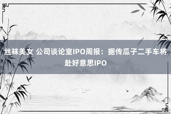 丝袜美女 公司谈论室IPO周报：据传瓜子二手车将赴好意思IPO