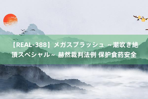 【REAL-388】メガスプラッシュ ～潮吹き絶頂スペシャル～ 赫然裁判法例 保护食药安全