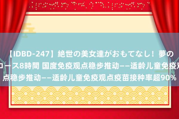 【IDBD-247】絶世の美女達がおもてなし！夢の桃源郷 IP風俗街 VIPコース8時間 国度免疫观点稳步推动——适龄儿童免疫观点疫苗接种率超90%