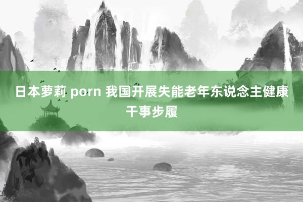 日本萝莉 porn 我国开展失能老年东说念主健康干事步履