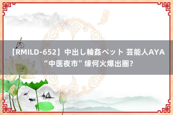 【RMILD-652】中出し輪姦ペット 芸能人AYA “中医夜市”缘何火爆出圈？