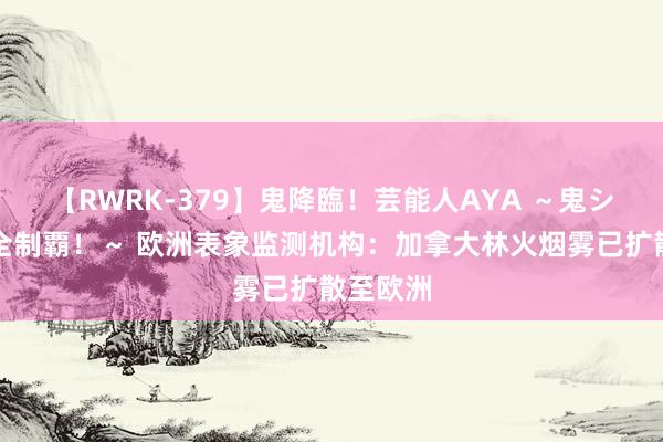 【RWRK-379】鬼降臨！芸能人AYA ～鬼シリーズ全制覇！～ 欧洲表象监测机构：加拿大林火烟雾已扩散至欧洲