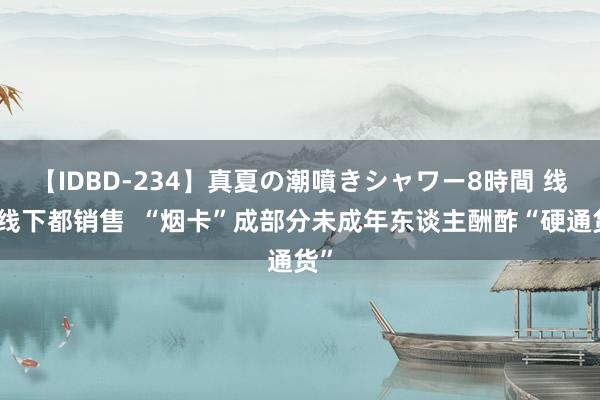 【IDBD-234】真夏の潮噴きシャワー8時間 线上线下都销售  “烟卡”成部分未成年东谈主酬酢“硬通货”