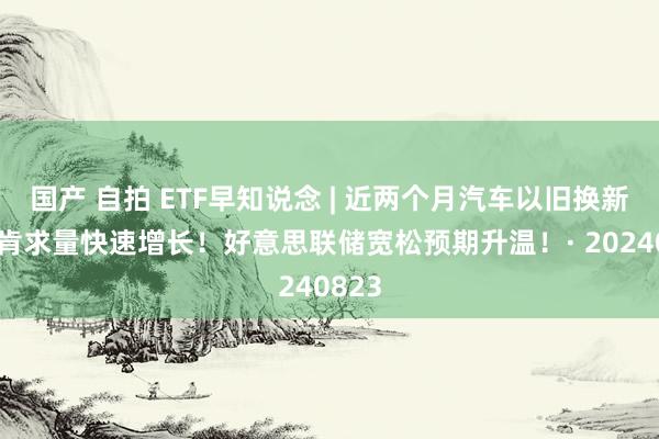 国产 自拍 ETF早知说念 | 近两个月汽车以旧换新补贴肯求量快速增长！好意思联储宽松预期升温！· 20240823