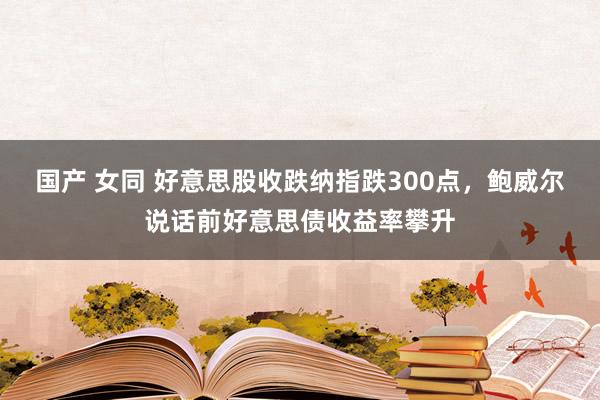 国产 女同 好意思股收跌纳指跌300点，鲍威尔说话前好意思债收益率攀升