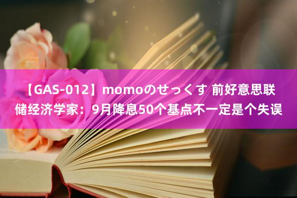 【GAS-012】momoのせっくす 前好意思联储经济学家：9月降息50个基点不一定是个失误