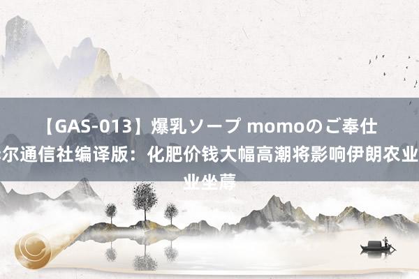 【GAS-013】爆乳ソープ momoのご奉仕 迈赫尔通信社编译版：化肥价钱大幅高潮将影响伊朗农业坐蓐