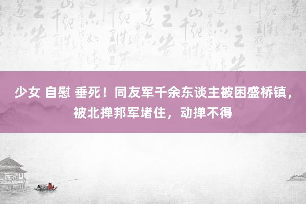 少女 自慰 垂死！同友军千余东谈主被困盛桥镇，被北掸邦军堵住，动掸不得